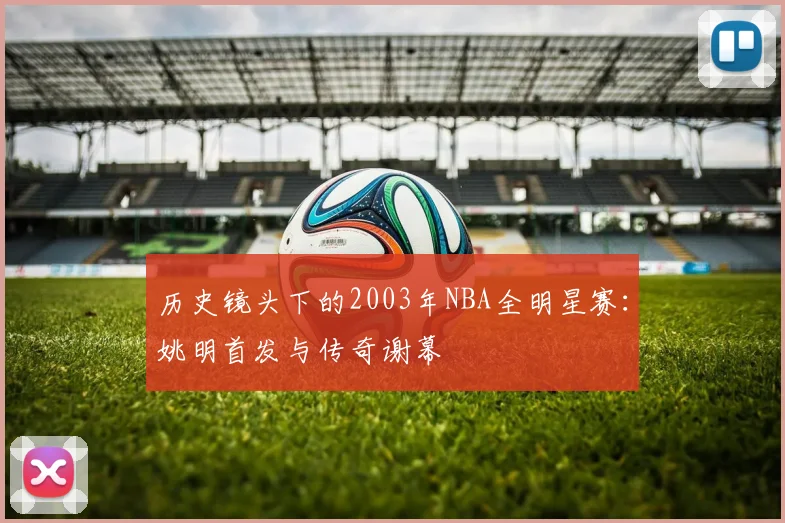 历史镜头下的2003年NBA全明星赛：姚明首发与传奇谢幕