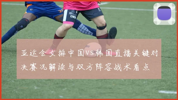 亚运会女排中国vs韩国直播关键对决赛况解读与双方阵容战术看点