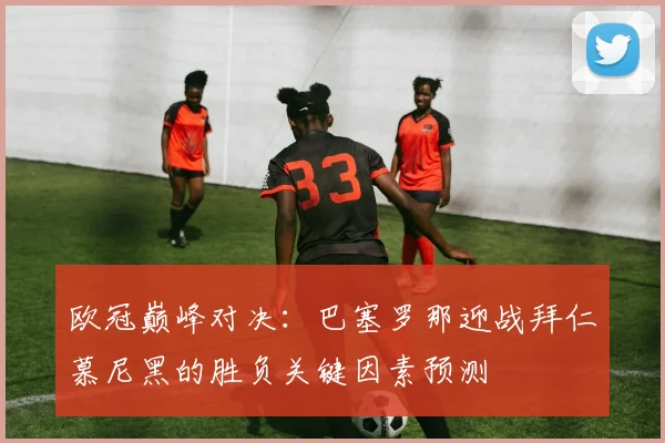 欧冠巅峰对决:巴塞罗那迎战拜仁慕尼黑的胜负关键因素预测