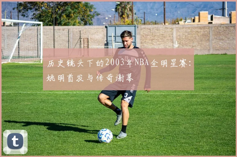 历史镜头下的2003年NBA全明星赛：姚明首发与传奇谢幕